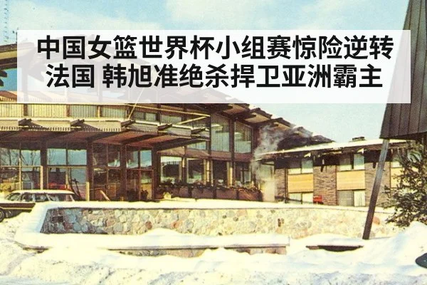 中国女篮世界杯小组赛惊险逆转法国 韩旭准绝杀捍卫亚洲霸主